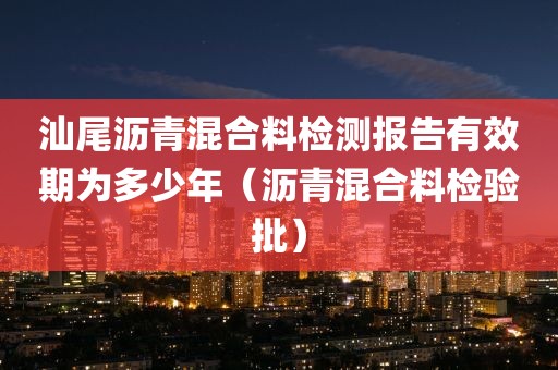 汕尾沥青混合料检测报告有效期为多少年（沥青混合料检验批）