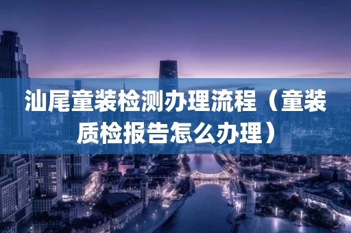 汕尾童装检测办理流程（童装质检报告怎么办理）