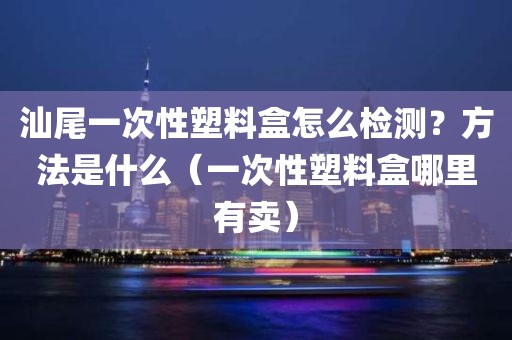 汕尾一次性塑料盒怎么检测？方法是什么（一次性塑料盒哪里有卖）