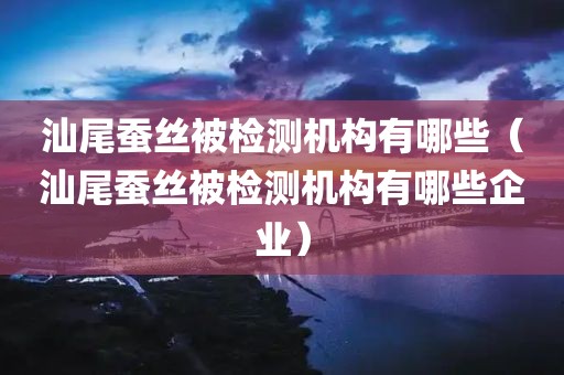 汕尾蚕丝被检测机构有哪些（汕尾蚕丝被检测机构有哪些企业）