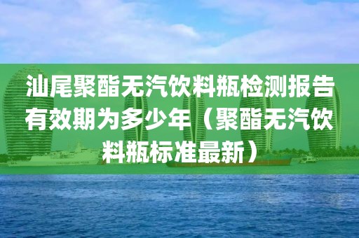 汕尾聚酯无汽饮料瓶检测报告有效期为多少年（聚酯无汽饮料瓶标准最新）