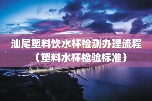 汕尾塑料饮水杯检测办理流程（塑料水杯检验标准）