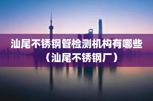 汕尾不锈钢管检测机构有哪些（汕尾不锈钢厂）